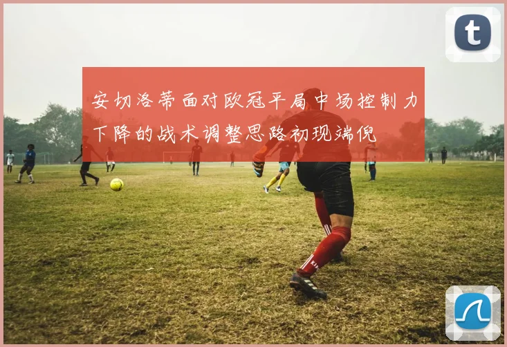 安切洛蒂面对欧冠平局中场控制力下降的战术调整思路初现端倪