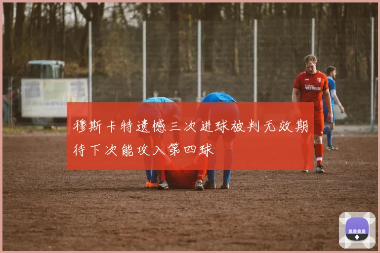 穆斯卡特遗憾三次进球被判无效期待下次能攻入第四球