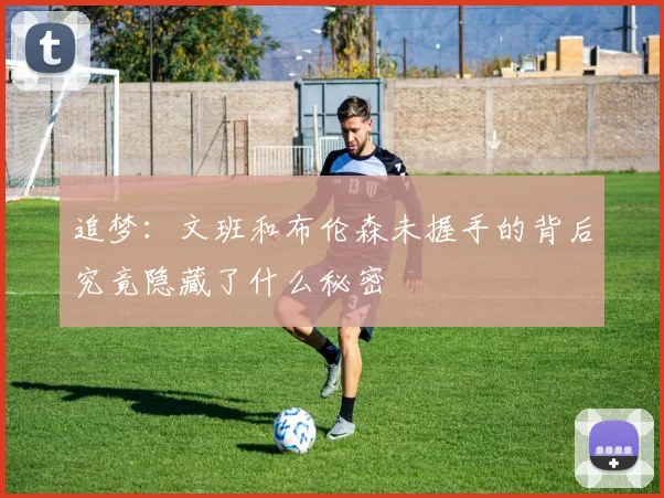 追梦：文班和布伦森未握手的背后究竟隐藏了什么秘密