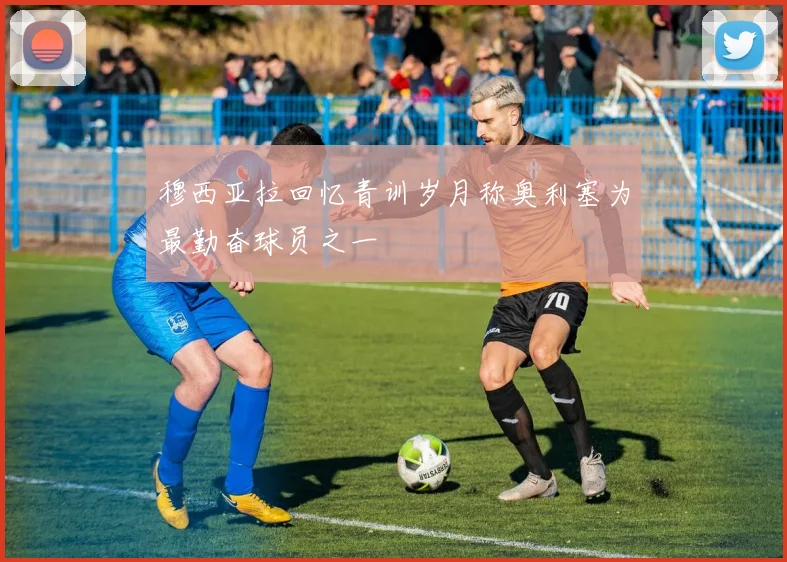 穆西亚拉回忆青训岁月称奥利塞为最勤奋球员之一