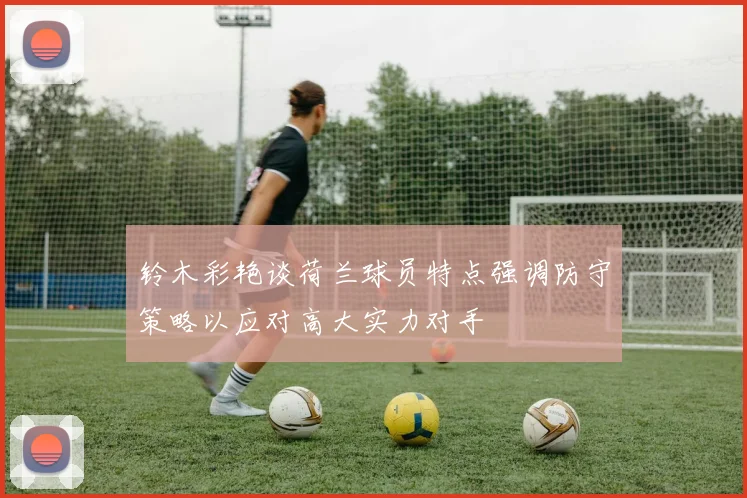 铃木彩艳谈荷兰球员特点强调防守策略以应对高大实力对手