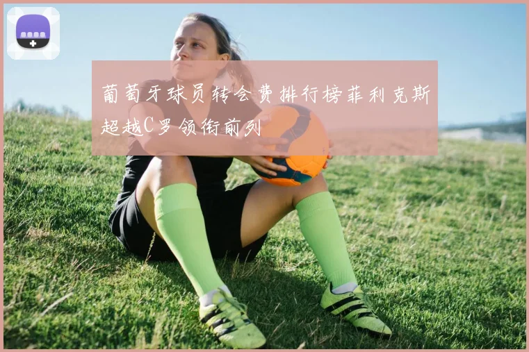 葡萄牙球员转会费排行榜菲利克斯超越C罗领衔前列