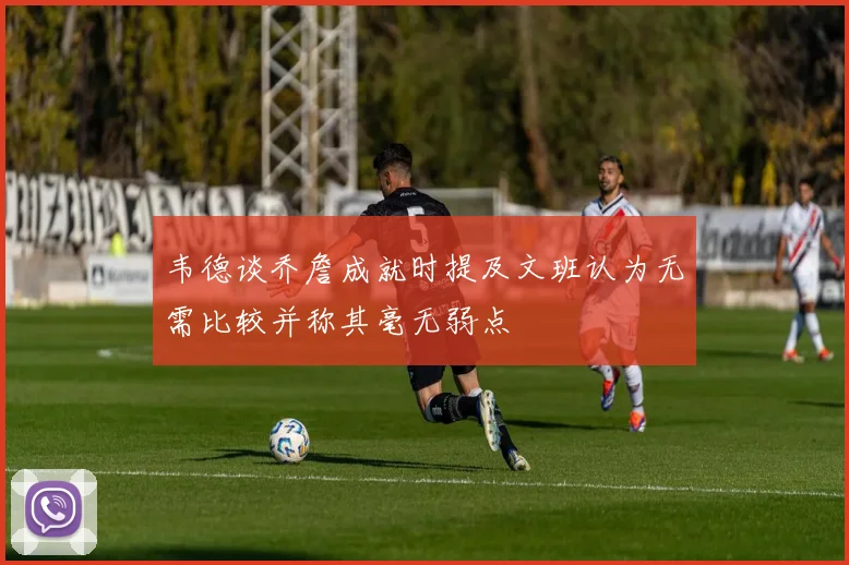 韦德谈乔詹成就时提及文班认为无需比较并称其毫无弱点