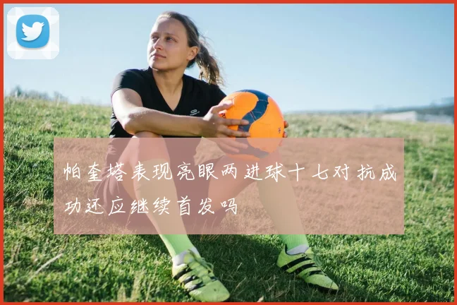 帕奎塔表现亮眼两进球十七对抗成功还应继续首发吗