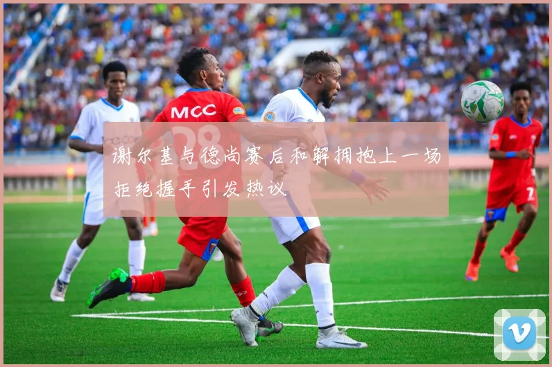 谢尔基与德尚赛后和解拥抱上一场拒绝握手引发热议