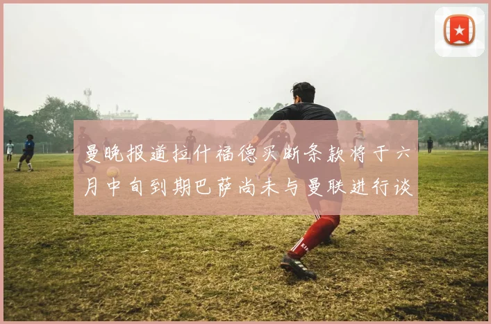 曼晚报道拉什福德买断条款将于六月中旬到期巴萨尚未与曼联进行谈判