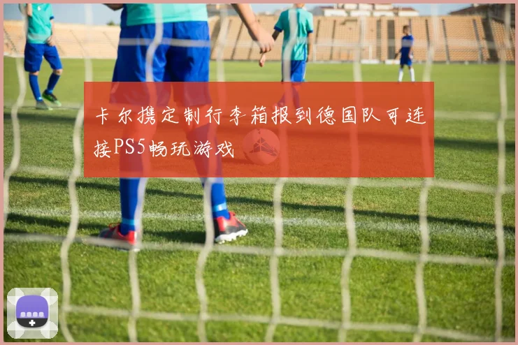 卡尔携定制行李箱报到德国队可连接PS5畅玩游戏