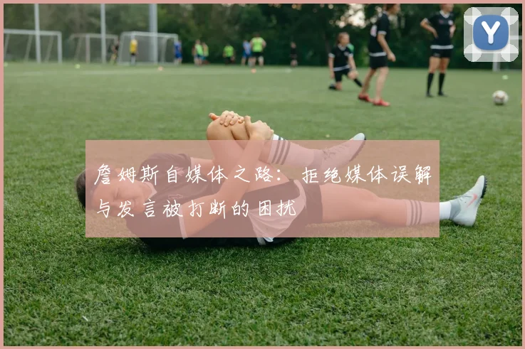 詹姆斯自媒体之路：拒绝媒体误解与发言被打断的困扰