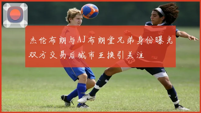 杰伦布朗与AJ布朗堂兄弟身份曝光双方交易后城市互换引关注