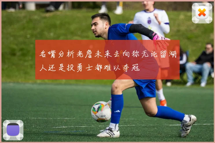名嘴分析老詹未来去向称无论留湖人还是投勇士都难以夺冠