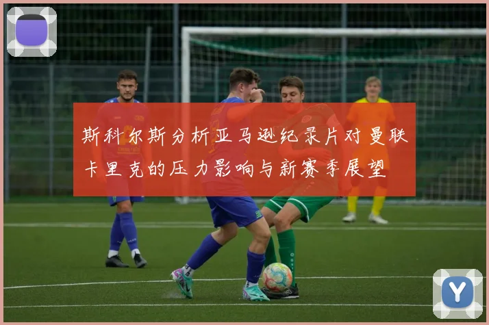 斯科尔斯分析亚马逊纪录片对曼联卡里克的压力影响与新赛季展望