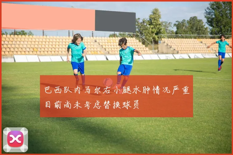 巴西队内马尔右小腿水肿情况严重目前尚未考虑替换球员