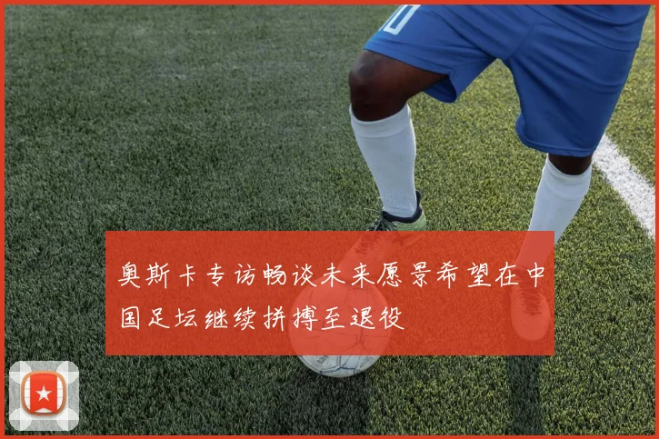 奥斯卡专访畅谈未来愿景希望在中国足坛继续拼搏至退役