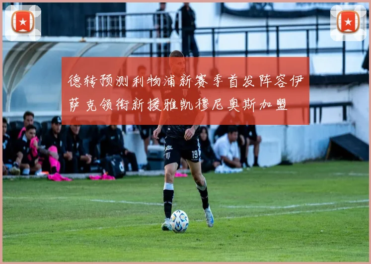 德转预测利物浦新赛季首发阵容伊萨克领衔新援雅凯穆尼奥斯加盟