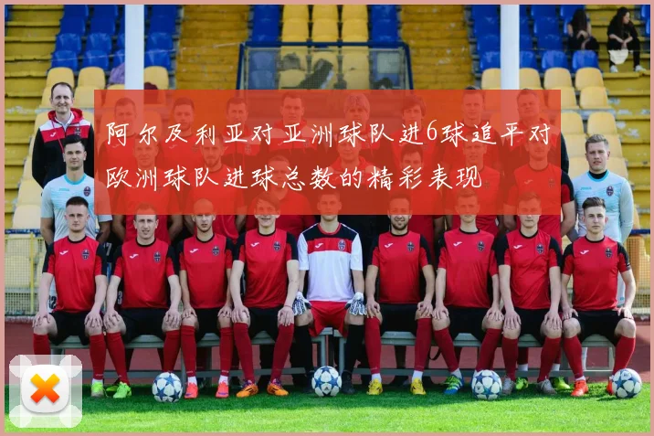 阿尔及利亚对亚洲球队进6球追平对欧洲球队进球总数的精彩表现