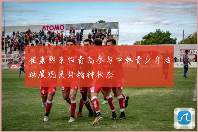 崔康熙亲临青岛参与中韩青少年活动展现良好精神状态