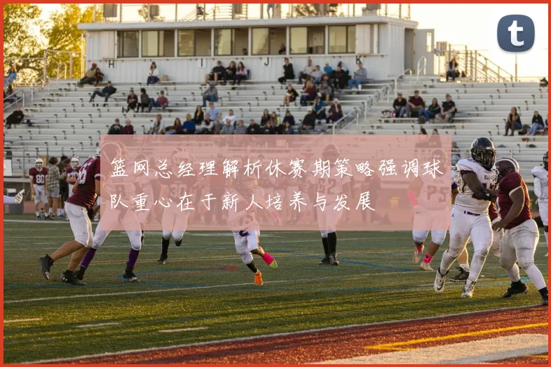 篮网总经理解析休赛期策略强调球队重心在于新人培养与发展