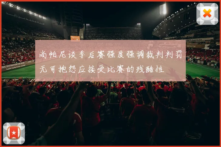 尚帕尼谈季后赛强度强调裁判判罚无可抱怨应接受比赛的残酷性