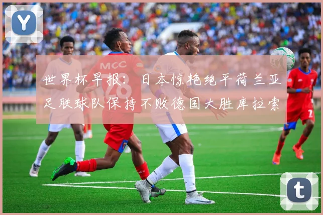 世界杯早报：日本惊艳绝平荷兰亚足联球队保持不败德国大胜库拉索