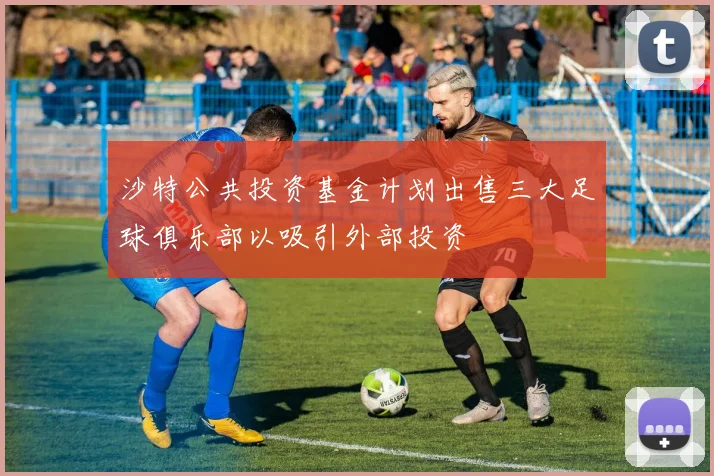 沙特公共投资基金计划出售三大足球俱乐部以吸引外部投资