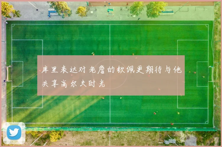 库里表达对老詹的钦佩更期待与他共享高尔夫时光