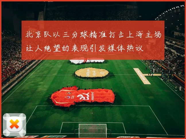 北京队以三分球精准打击上海主场让人绝望的表现引发媒体热议