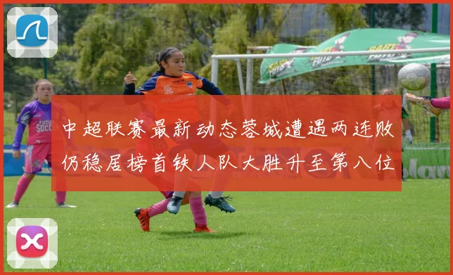 中超联赛最新动态蓉城遭遇两连败仍稳居榜首铁人队大胜升至第八位