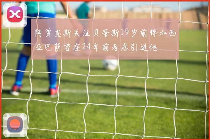 阿贾克斯关注贝蒂斯19岁前锋加西亚巴萨曾在24年前考虑引进他