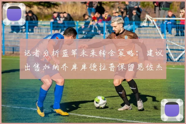 记者分析蓝军未来转会策略：建议出售加纳乔库库德拉普保留恩佐杰克逊
