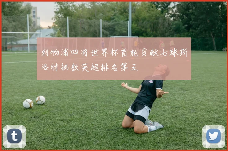 利物浦四将世界杯首轮贡献七球斯洛特执教英超排名第五