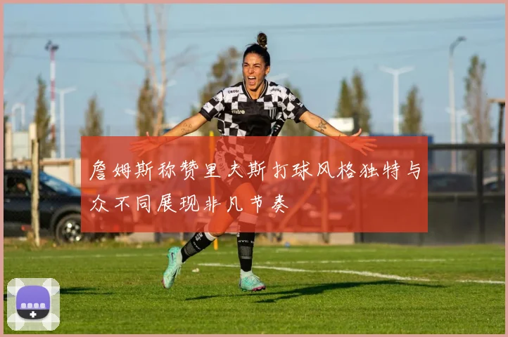 詹姆斯称赞里夫斯打球风格独特与众不同展现非凡节奏