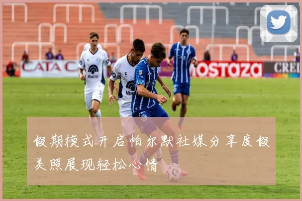 假期模式开启帕尔默社媒分享度假美照展现轻松心情