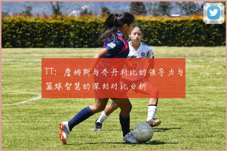 TT：詹姆斯与乔丹科比的领导力与篮球智慧的深刻对比分析