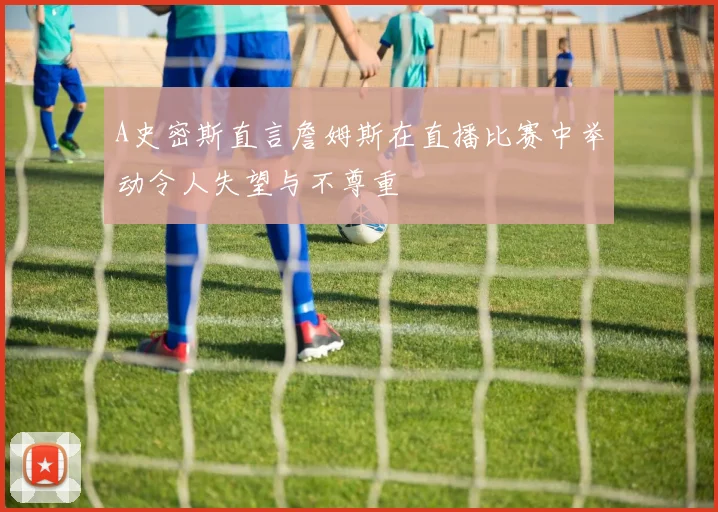 A史密斯直言詹姆斯在直播比赛中举动令人失望与不尊重