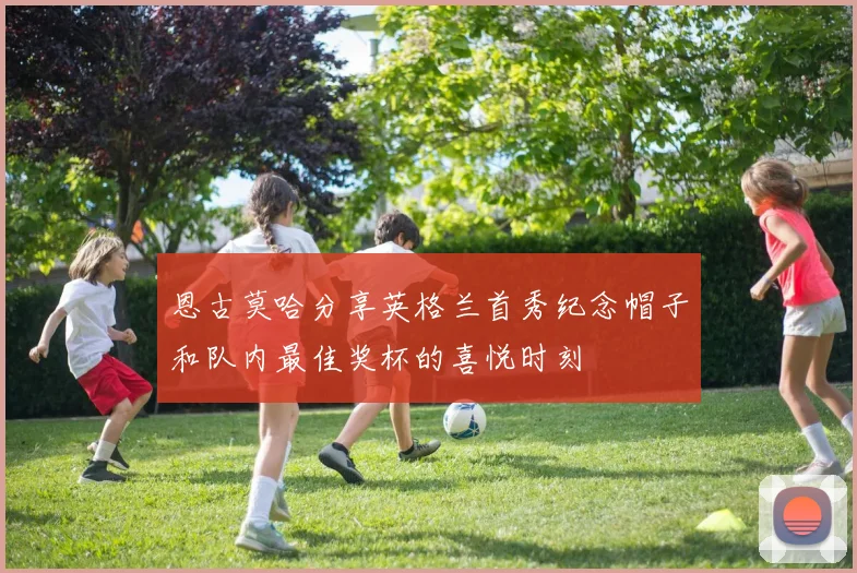 恩古莫哈分享英格兰首秀纪念帽子和队内最佳奖杯的喜悦时刻