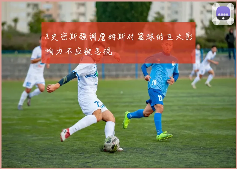 A史密斯强调詹姆斯对篮球的巨大影响力不应被忽视