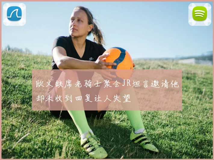 欧文缺席老骑士聚会JR坦言邀请他却未收到回复让人失望