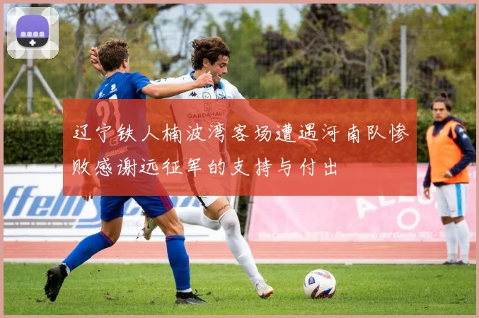 辽宁铁人楠波湾客场遭遇河南队惨败感谢远征军的支持与付出