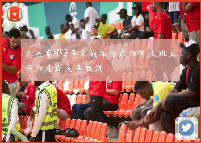 总决赛MVP争夺战布伦森领先文班亚马和唐斯竞争激烈