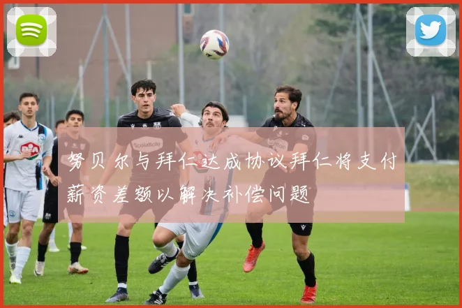 努贝尔与拜仁达成协议拜仁将支付薪资差额以解决补偿问题