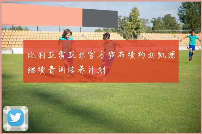 比利亚雷亚尔官方宣布续约刘凯源继续青训培养计划