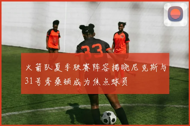 火箭队夏季联赛阵容揭晓尼克斯与31号秀桑顿成为焦点球员
