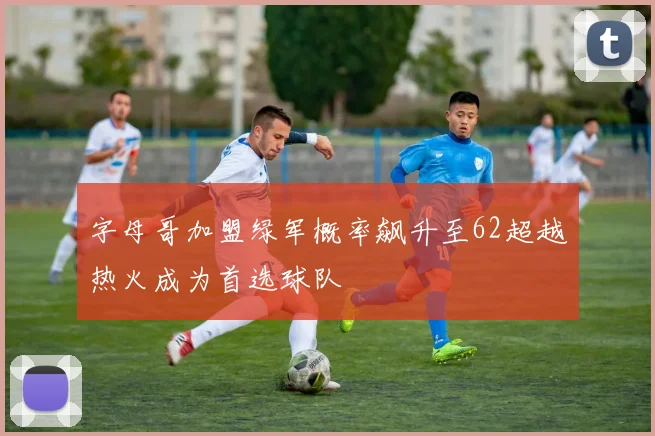 字母哥加盟绿军概率飙升至62超越热火成为首选球队